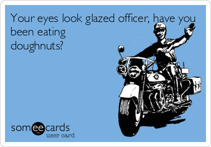 Your eyes look glazed officer, have you
been eating
doughnuts?