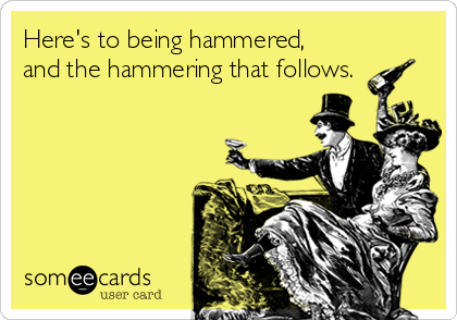 Here's to being hammered,
and the hammering that follows.