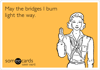 May the bridges I burn
light the way.