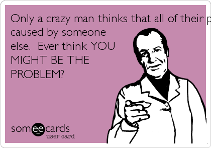 Only a crazy man thinks that all of their problems are
caused by someone
else.  Ever think YOU
MIGHT BE THE
PROBLEM?