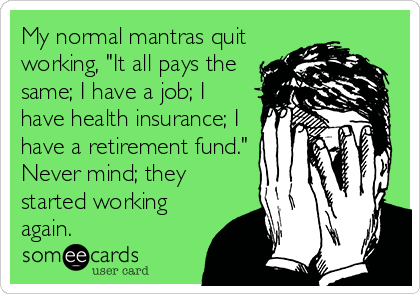 My normal mantras quit
working, "It all pays the
same; I have a job; I
have health insurance; I
have a retirement fund."
Never mind; they
started working
again.