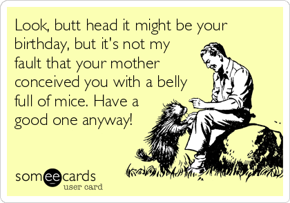 Look, butt head it might be your
birthday, but it's not my
fault that your mother
conceived you with a belly
full of mice. Have a
good one anyway!