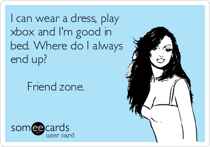 I can wear a dress, play
xbox and I'm good in
bed. Where do I always
end up?

     Friend zone.