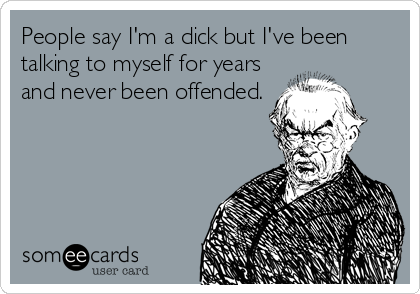 People say I'm a dick but I've been
talking to myself for years
and never been offended.