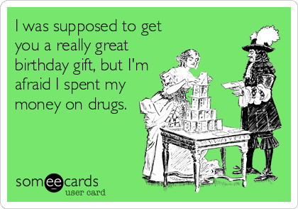 I was supposed to get
you a really great
birthday gift, but I'm
afraid I spent my
money on drugs.