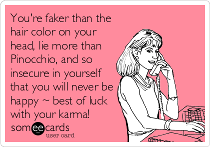 You're faker than the
hair color on your
head, lie more than
Pinocchio, and so
insecure in yourself
that you will never be
happy ~ best of luck
with your karma!
