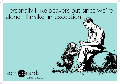 Personally I like beavers but since we're
alone I'll make an exception