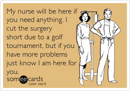 My nurse will be here if
you need anything. I
cut the surgery 
short due to a golf 
tournament, but if you
have more problems
just 