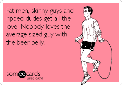 Fat men, skinny guys and
ripped dudes get all the
love. Nobody loves the
average sized guy with
the beer belly.