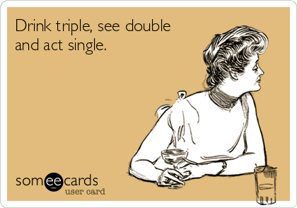 Drink triple, see double
and act single.