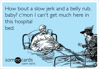 How bout a slow jerk and a belly rub,
baby? c'mon I can't get much here in
this hospital
bed.