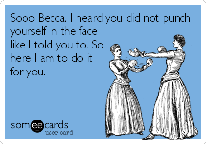 Sooo Becca. I heard you did not punch
yourself in the face
like I told you to. So
here I am to do it
for you.