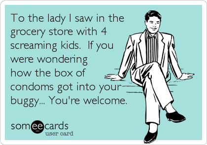 To the lady I saw in the
grocery store with 4
screaming kids.  If you
were wondering
how the box of
condoms got into your
buggy... You're welcome.
