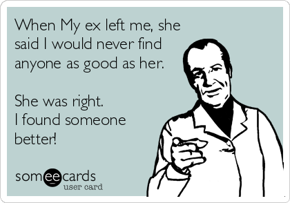 When My ex left me, she
said I would never find
anyone as good as her.

She was right.
I found someone
better!