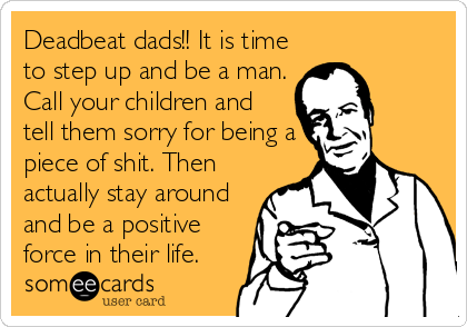 Deadbeat dads!! It is time
to step up and be a man.
Call your children and
tell them sorry for being a
piece of shit. Then
actually stay around
and be a positive
force in their life.