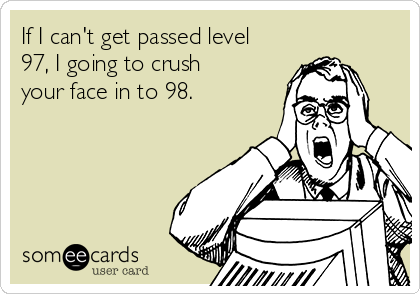 If I can't get passed level
97, I going to crush
your face in to 98.