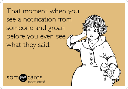 That moment when you
see a notification from
someone and groan
before you even see
what they said.