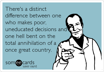 There's a distinct
difference between one
who makes poor,
uneducated decisions and
one hell bent on the
total annihilation of a
once great co