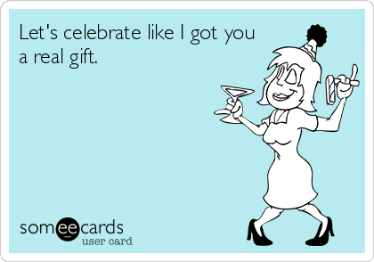 Let's celebrate like I got you
a real gift.