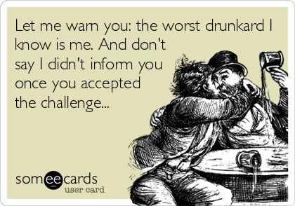 Let me warn you: the worst drunkard I
know is me. And don't
say I didn't inform you
once you accepted
the challenge...