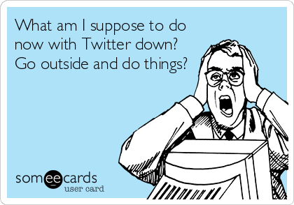 What am I suppose to do
now with Twitter down?
Go outside and do things?