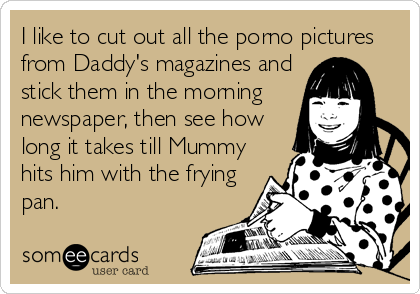 I like to cut out all the porno pictures
from Daddy's magazines and
stick them in the morning 
newspaper, then see how
long it takes till Mummy
hits him with the frying
pan.