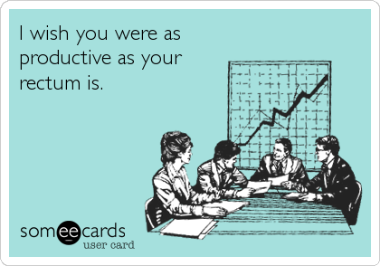 I wish you were as productive as your rectum is.