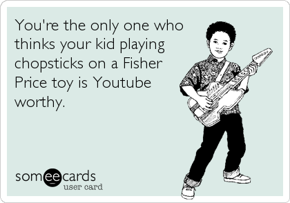 You're the only one who
thinks your kid playing
chopsticks on a Fisher
Price toy is Youtube
worthy.