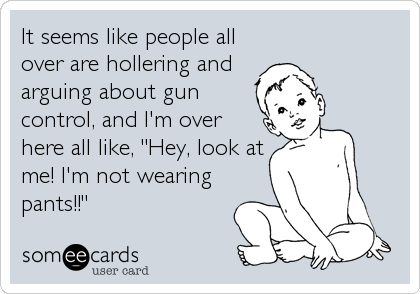 It seems like people all
over are hollering and
arguing about gun
control, and I'm over
here all like, "Hey, look at
me! I'm not wearing
pants!!"