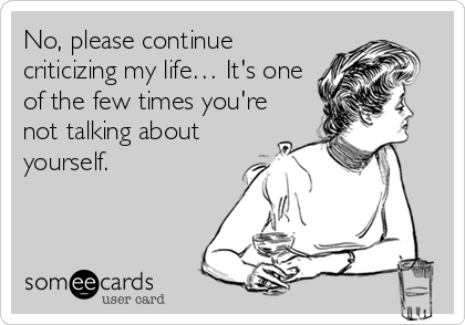 No, please continue
criticizing my life… It's one
of the few times you're
not talking about
yourself.