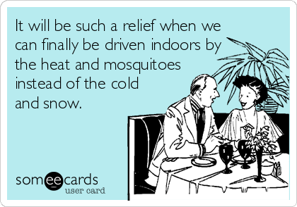 It will be such a relief when we
can finally be driven indoors by
the heat and mosquitoes
instead of the cold
and snow.