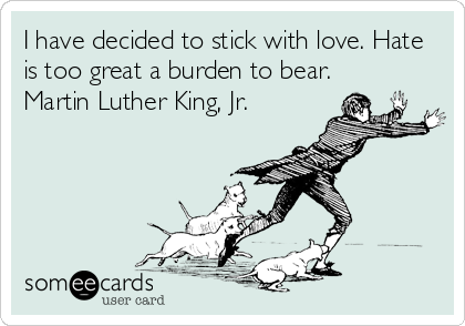 I have decided to stick with love. Hate
is too great a burden to bear.
Martin Luther King, Jr.