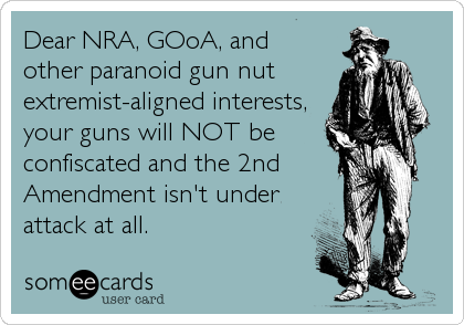 Dear NRA, GOoA, and
other paranoid gun nut
extremist-aligned interests,
your guns will NOT be
confiscated and the 2nd
Amendment isn't under
attack at all.