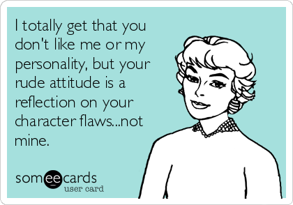 I totally get that you
don't like me or my
personality, but your
rude attitude is a
reflection on your
character flaws...not
mine.