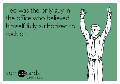 Ted was the only guy in
the office who believed
himself fully authorized to
rock on.