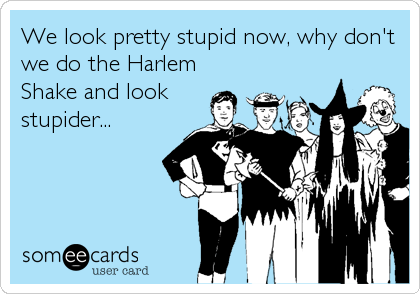 We look pretty stupid now, why don't
we do the Harlem
Shake and look
stupider...