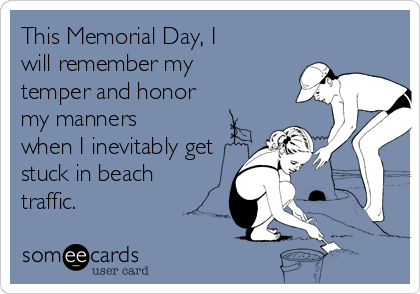 This Memorial Day, I
will remember my
temper and honor
my manners
when I inevitably get
stuck in beach
traffic.