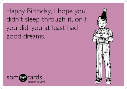 Happy Birthday, I hope you
didn't sleep through it, or if
you did, you at least had
good dreams.