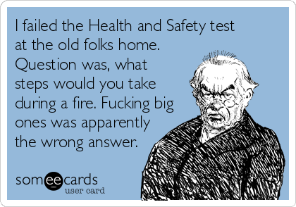 I failed the Health and Safety test
at the old folks home.
Question was, what
steps would you take 
during a fire. Fucking big
ones was apparently
the wrong answer.