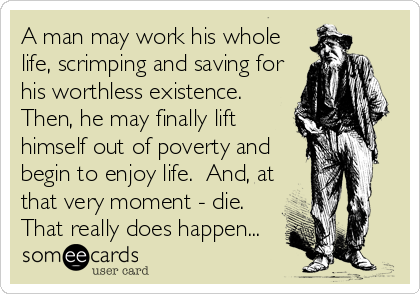 A man may work his whole
life, scrimping and saving for
his worthless existence. 
Then, he may finally lift
himself out of poverty and
begin to enjoy life.  And, at
that very moment - die. 
That really does happen...