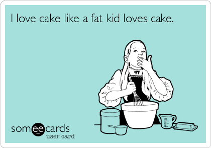 I love cake like a fat kid loves cake.