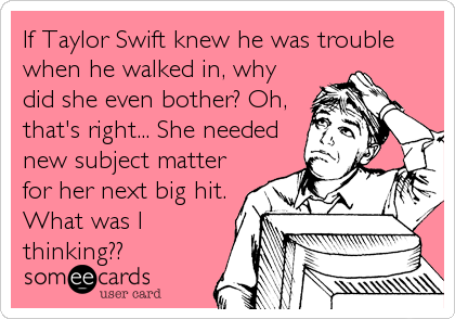 If Taylor Swift knew he was trouble
when he walked in, why
did she even bother? Oh,
that's right... She needed
new subject matter
for her next