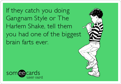 If they catch you doing
Gangnam Style or The
Harlem Shake, tell them
you had one of the biggest
brain farts ever.