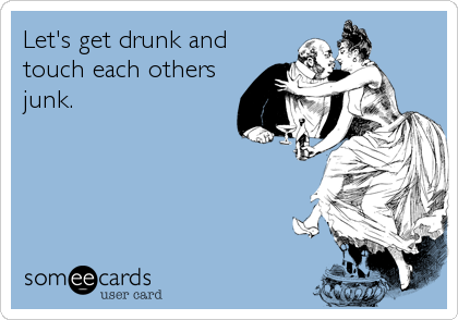 Let's get drunk and
touch each others
junk.