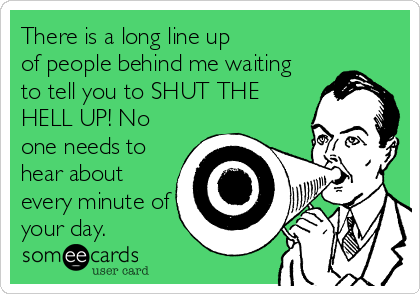 There is a long line up
of people behind me waiting
to tell you to SHUT THE
HELL UP! No
one needs to
hear about
every minute of
your day.