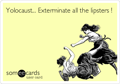 Yolocaust... Exterminate all the lipsters !