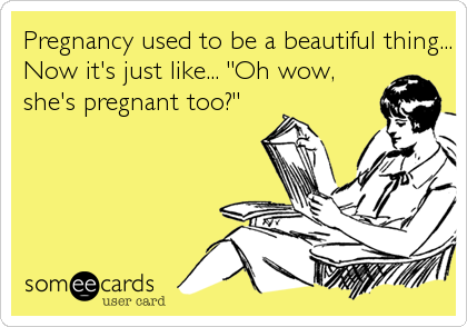 Pregnancy used to be a beautiful thing...
Now it's just like... "Oh wow,
she's pregnant too?"