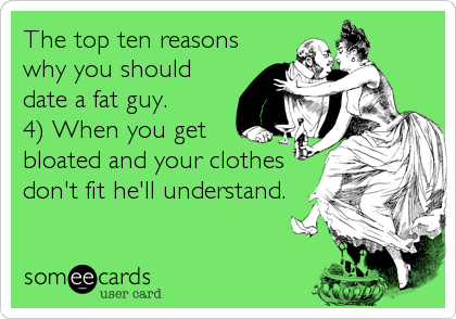 The top ten reasons
why you should
date a fat guy. 
4) When you get
bloated and your clothes
don't fit he'll understand.