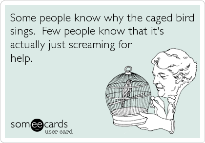 Some people know why the caged bird
sings.  Few people know that it's
actually just screaming for
help.
