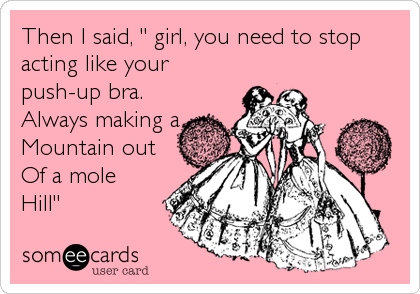 Then I said, " girl, you need to stop
acting like your
push-up bra.
Always making a
Mountain out 
Of a mole
Hill"